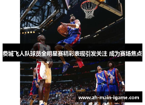 费城飞人队球员全明星赛精彩表现引发关注 成为赛场焦点