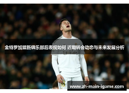 金特罗加盟新俱乐部后表现如何 近期转会动态与未来发展分析