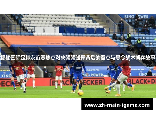 揭秘国际足球友谊赛焦点对决强强碰撞背后的看点与悬念战术博弈故事 揭秘国际足球友谊赛焦点对决强强碰撞背后的看点与悬念战术博弈故事