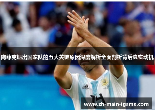 陶菲克退出国家队的五大关键原因深度解析全面剖析背后真实动机 陶菲克退出国家队的五大关键原因深度解析全面剖析背后真实动机
