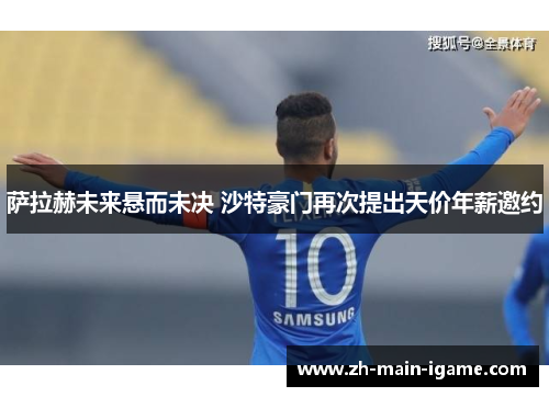 萨拉赫未来悬而未决 沙特豪门再次提出天价年薪邀约 萨拉赫未来悬而未决 沙特豪门再次提出天价年薪邀约