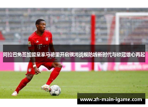 阿拉巴免签加盟皇家马德里开启银河战舰防线新时代与欧冠雄心再起