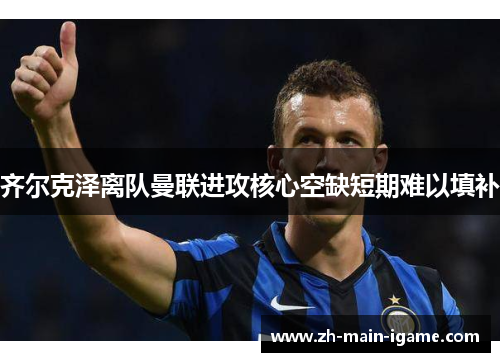 齐尔克泽离队曼联进攻核心空缺短期难以填补