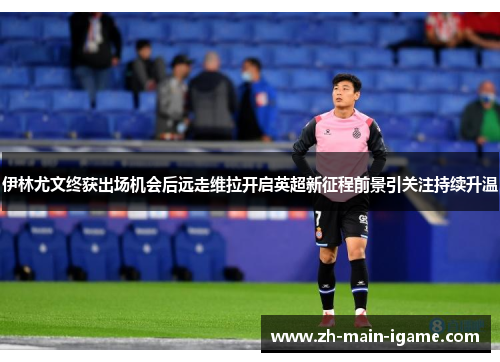 伊林尤文终获出场机会后远走维拉开启英超新征程前景引关注持续升温 伊林尤文终获出场机会后远走维拉开启英超新征程前景引关注持续升温