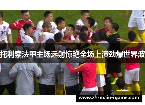 托利索法甲主场远射惊艳全场上演劲爆世界波 托利索法甲主场远射惊艳全场上演劲爆世界波
