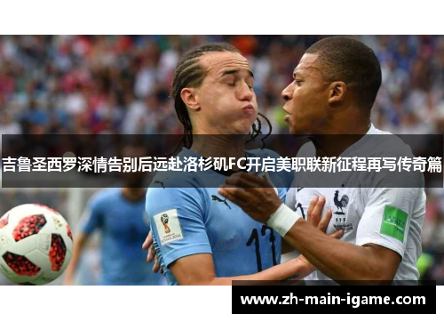 吉鲁圣西罗深情告别后远赴洛杉矶FC开启美职联新征程再写传奇篇 吉鲁圣西罗深情告别后远赴洛杉矶FC开启美职联新征程再写传奇篇